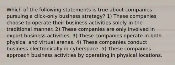 Which of the following statements is true about companies pursuing a click-only business strategy? 1) These companies choose to operate their business activities solely in the traditional manner. 2) These companies are only involved in export business activities. 3) These companies operate in both physical and virtual arenas. 4) These companies conduct business electronically in cyberspace. 5) These companies approach business activities by operating in physical locations.