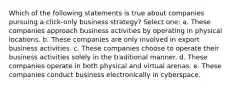 Which of the following statements is true about companies pursuing a click-only business strategy? Select one: a. These companies approach business activities by operating in physical locations. b. These companies are only involved in export business activities. c. These companies choose to operate their business activities solely in the traditional manner. d. These companies operate in both physical and virtual arenas. e. These companies conduct business electronically in cyberspace.