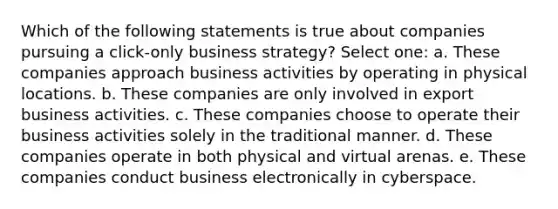 Which of the following statements is true about companies pursuing a click-only business strategy? Select one: a. These companies approach business activities by operating in physical locations. b. These companies are only involved in export business activities. c. These companies choose to operate their business activities solely in the traditional manner. d. These companies operate in both physical and virtual arenas. e. These companies conduct business electronically in cyberspace.