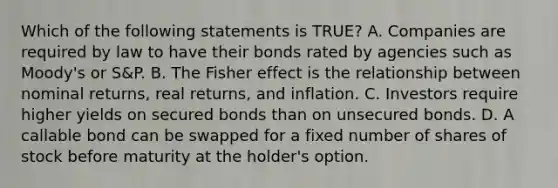 Which of the following statements is TRUE? A. Companies are required by law to have their bonds rated by agencies such as Moody's or S&P. B. The Fisher effect is the relationship between nominal returns, real returns, and inflation. C. Investors require higher yields on secured bonds than on unsecured bonds. D. A callable bond can be swapped for a fixed number of shares of stock before maturity at the holder's option.