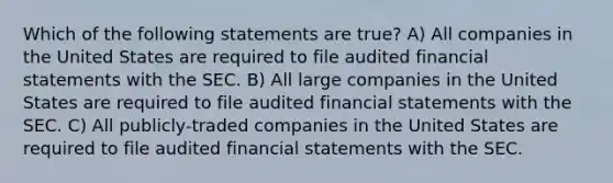 Which of the following statements are true? A) All companies in the United States are required to file audited financial statements with the SEC. B) All large companies in the United States are required to file audited financial statements with the SEC. C) All publicly-traded companies in the United States are required to file audited financial statements with the SEC.