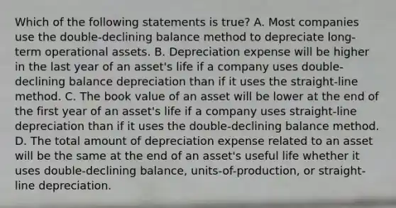 Which of the following statements is true? A. Most companies use the double-declining balance method to depreciate long-term operational assets. B. Depreciation expense will be higher in the last year of an asset's life if a company uses double-declining balance depreciation than if it uses the straight-line method. C. The book value of an asset will be lower at the end of the first year of an asset's life if a company uses straight-line depreciation than if it uses the double-declining balance method. D. The total amount of depreciation expense related to an asset will be the same at the end of an asset's useful life whether it uses double-declining balance, units-of-production, or straight-line depreciation.