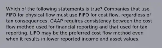 Which of the following statements is true? Companies that use FIFO for physical flow must use FIFO for cost flow, regardless of tax consequences. GAAP requires consistency between the cost flow method used for financial reporting and that used for tax reporting. LIFO may be the preferred cost flow method even when it results in lower reported income and asset values.