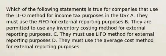 Which of the following statements is true for companies that use the LIFO method for income tax purposes in the US? A. They must use the FIFO for external reporting purposes B. They are permitted to use any inventory costing method for external reporting purposes. C. They must use LIFO method for external reporting purposes D. They must use the average cost method for external reporting purposes.