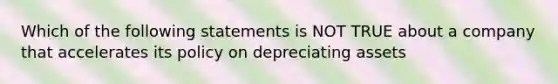 Which of the following statements is NOT TRUE about a company that accelerates its policy on depreciating assets