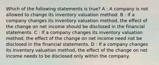 Which of the following statements is true? A : A company is not allowed to change its inventory valuation method. B : If a company changes its inventory valuation method, the effect of the change on net income should be disclosed in the financial statements. C : If a company changes its inventory valuation method, the effect of the change on net income need not be disclosed in the financial statements. D : If a company changes its inventory valuation method, the effect of the change on net income needs to be disclosed only within the company.