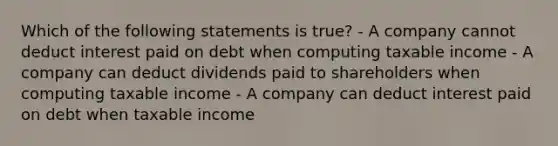 Which of the following statements is true? - A company cannot deduct interest paid on debt when computing taxable income - A company can deduct dividends paid to shareholders when computing taxable income - A company can deduct interest paid on debt when taxable income