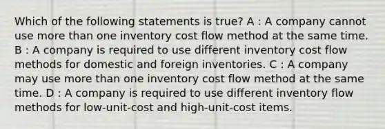 Which of the following statements is true? A : A company cannot use more than one inventory cost flow method at the same time. B : A company is required to use different inventory cost flow methods for domestic and foreign inventories. C : A company may use more than one inventory cost flow method at the same time. D : A company is required to use different inventory flow methods for low-unit-cost and high-unit-cost items.