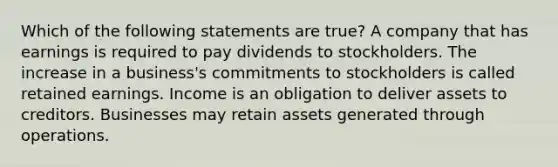 Which of the following statements are true? A company that has earnings is required to pay dividends to stockholders. The increase in a business's commitments to stockholders is called retained earnings. Income is an obligation to deliver assets to creditors. Businesses may retain assets generated through operations.