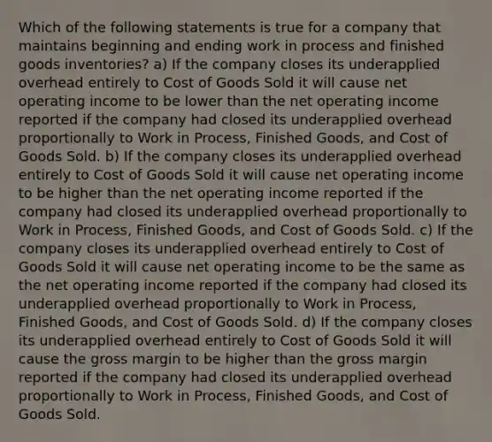 Which of the following statements is true for a company that maintains beginning and ending work in process and finished goods inventories? a) If the company closes its underapplied overhead entirely to Cost of Goods Sold it will cause net operating income to be lower than the net operating income reported if the company had closed its underapplied overhead proportionally to Work in Process, Finished Goods, and Cost of Goods Sold. b) If the company closes its underapplied overhead entirely to Cost of Goods Sold it will cause net operating income to be higher than the net operating income reported if the company had closed its underapplied overhead proportionally to Work in Process, Finished Goods, and Cost of Goods Sold. c) If the company closes its underapplied overhead entirely to Cost of Goods Sold it will cause net operating income to be the same as the net operating income reported if the company had closed its underapplied overhead proportionally to Work in Process, Finished Goods, and Cost of Goods Sold. d) If the company closes its underapplied overhead entirely to Cost of Goods Sold it will cause the gross margin to be higher than the gross margin reported if the company had closed its underapplied overhead proportionally to Work in Process, Finished Goods, and Cost of Goods Sold.