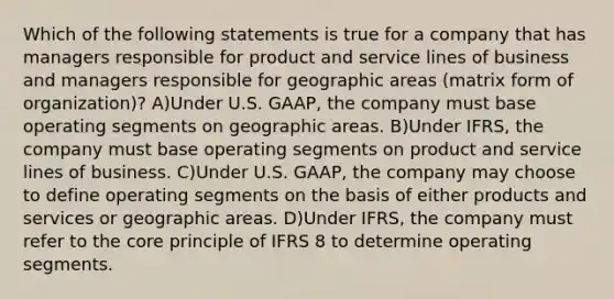 Which of the following statements is true for a company that has managers responsible for product and service lines of business and managers responsible for geographic areas (matrix form of organization)? A)Under U.S. GAAP, the company must base operating segments on geographic areas. B)Under IFRS, the company must base operating segments on product and service lines of business. C)Under U.S. GAAP, the company may choose to define operating segments on the basis of either products and services or geographic areas. D)Under IFRS, the company must refer to the core principle of IFRS 8 to determine operating segments.