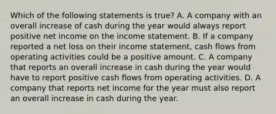 Which of the following statements is true? A. A company with an overall increase of cash during the year would always report positive net income on the income statement. B. If a company reported a net loss on their income statement, cash flows from operating activities could be a positive amount. C. A company that reports an overall increase in cash during the year would have to report positive cash flows from operating activities. D. A company that reports net income for the year must also report an overall increase in cash during the year.