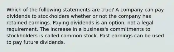 Which of the following statements are true? A company can pay dividends to stockholders whether or not the company has retained earnings. Paying dividends is an option, not a legal requirement. The increase in a business's commitments to stockholders is called common stock. Past earnings can be used to pay future dividends.