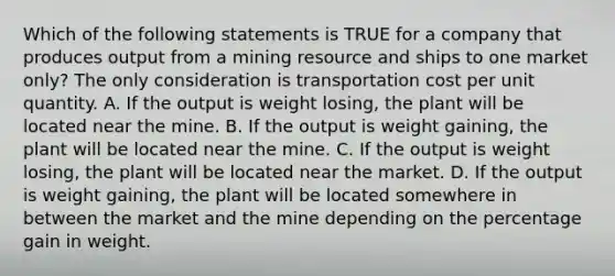 Which of the following statements is TRUE for a company that produces output from a mining resource and ships to one market only? The only consideration is transportation cost per unit quantity. A. If the output is weight losing, the plant will be located near the mine. B. If the output is weight gaining, the plant will be located near the mine. C. If the output is weight losing, the plant will be located near the market. D. If the output is weight gaining, the plant will be located somewhere in between the market and the mine depending on the percentage gain in weight.