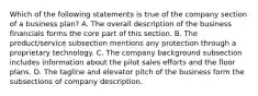 Which of the following statements is true of the company section of a business plan? A. The overall description of the business financials forms the core part of this section. B. The product/service subsection mentions any protection through a proprietary technology. C. The company background subsection includes information about the pilot sales efforts and the floor plans. D. The tagline and elevator pitch of the business form the subsections of company description.