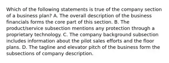 Which of the following statements is true of the company section of a business plan? A. The overall description of the business financials forms the core part of this section. B. The product/service subsection mentions any protection through a proprietary technology. C. The company background subsection includes information about the pilot sales efforts and the floor plans. D. The tagline and elevator pitch of the business form the subsections of company description.