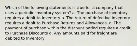 Which of the following statements is true for a company that uses a periodic inventory system? a. The purchase of inventory requires a debit to Inventory b. The return of defective inventory requires a debit to Purchase Returns and Allowances. c. The payment of purchase within the discount period requires a credit to Purchase Discounts d. Any amounts paid for freight are debited to Inventory