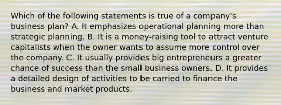 Which of the following statements is true of a company's business plan? A. It emphasizes operational planning more than strategic planning. B. It is a money-raising tool to attract venture capitalists when the owner wants to assume more control over the company. C. It usually provides big entrepreneurs a greater chance of success than the small business owners. D. It provides a detailed design of activities to be carried to finance the business and market products.