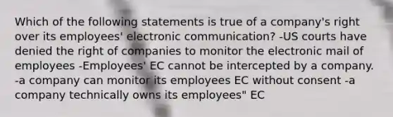 Which of the following statements is true of a company's right over its employees' electronic communication? -US courts have denied the right of companies to monitor the electronic mail of employees -Employees' EC cannot be intercepted by a company. -a company can monitor its employees EC without consent -a company technically owns its employees" EC