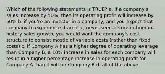 Which of the following statements is TRUE? a. if a company's sales increase by 50%, then its operating profit will increase by 50% b. if you're an investor in a company, and you expect that company to experience dramatic, never-seen-before-in-human-history sales growth, you would want the company's cost structure to consist mostle of variable costs (rather than fixed costs) c. if Company A has a higher degree of operating leverage than Company B, a 10% increase in sales for each company will result in a higher percentage increase in operating profit for Company A than it will for Company B d. all of the above