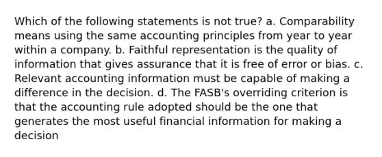 Which of the following statements is not true? a. Comparability means using the same accounting principles from year to year within a company. b. Faithful representation is the quality of information that gives assurance that it is free of error or bias. c. Relevant accounting information must be capable of making a difference in the decision. d. The FASB's overriding criterion is that the accounting rule adopted should be the one that generates the most useful financial information for making a decision