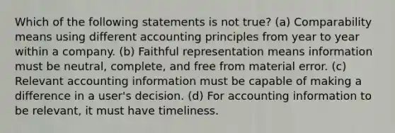 Which of the following statements is not true? (a) Comparability means using different accounting principles from year to year within a company. (b) Faithful representation means information must be neutral, complete, and free from material error. (c) Relevant accounting information must be capable of making a difference in a user's decision. (d) For accounting information to be relevant, it must have timeliness.