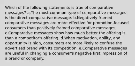 Which of the following statements is true of comparative messages? a.The most common type of comparative messages is the direct comparative message. b.Negatively framed comparative messages are more effective for promotion-focused consumers than positively framed comparative messages. c.Comparative messages show how much better the offering is than a competitor's offering. d.When motivation, ability, and opportunity is high, consumers are more likely to confuse the advertised brand with its competition. e.Comparative messages are useful in changing a consumer's negative first impression of a brand or company.