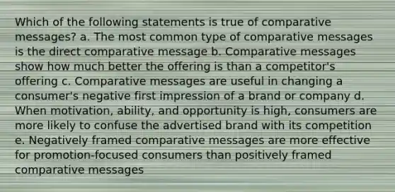 Which of the following statements is true of comparative messages? a. The most common type of comparative messages is the direct comparative message b. Comparative messages show how much better the offering is than a competitor's offering c. Comparative messages are useful in changing a consumer's negative first impression of a brand or company d. When motivation, ability, and opportunity is high, consumers are more likely to confuse the advertised brand with its competition e. Negatively framed comparative messages are more effective for promotion-focused consumers than positively framed comparative messages