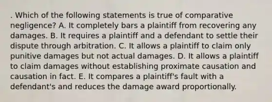 . Which of the following statements is true of comparative negligence? A. It completely bars a plaintiff from recovering any damages. B. It requires a plaintiff and a defendant to settle their dispute through arbitration. C. It allows a plaintiff to claim only punitive damages but not actual damages. D. It allows a plaintiff to claim damages without establishing proximate causation and causation in fact. E. It compares a plaintiff's fault with a defendant's and reduces the damage award proportionally.