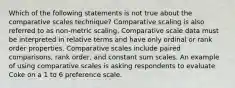 Which of the following statements is not true about the comparative scales technique? Comparative scaling is also referred to as non-metric scaling. Comparative scale data must be interpreted in relative terms and have only ordinal or rank order properties. Comparative scales include paired comparisons, rank order, and constant sum scales. An example of using comparative scales is asking respondents to evaluate Coke on a 1 to 6 preference scale.