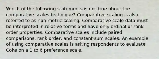 Which of the following statements is not true about the comparative scales technique? Comparative scaling is also referred to as non-metric scaling. Comparative scale data must be interpreted in relative terms and have only ordinal or rank order properties. Comparative scales include paired comparisons, rank order, and constant sum scales. An example of using comparative scales is asking respondents to evaluate Coke on a 1 to 6 preference scale.