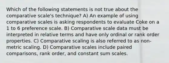 Which of the following statements is not true about the comparative scale's technique? A) An example of using comparative scales is asking respondents to evaluate Coke on a 1 to 6 preference scale. B) Comparative scale data must be interpreted in relative terms and have only ordinal or rank order properties. C) Comparative scaling is also referred to as non-metric scaling. D) Comparative scales include paired comparisons, rank order, and constant sum scales.