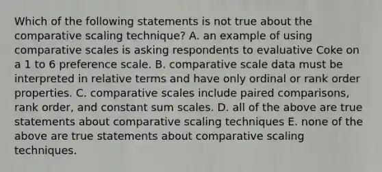 Which of the following statements is not true about the comparative scaling technique? A. an example of using comparative scales is asking respondents to evaluative Coke on a 1 to 6 preference scale. B. comparative scale data must be interpreted in relative terms and have only ordinal or rank order properties. C. comparative scales include paired comparisons, rank order, and constant sum scales. D. all of the above are true statements about comparative scaling techniques E. none of the above are true statements about comparative scaling techniques.