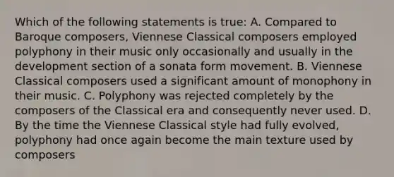 Which of the following statements is true: A. Compared to Baroque composers, Viennese Classical composers employed polyphony in their music only occasionally and usually in the development section of a sonata form movement. B. Viennese Classical composers used a significant amount of monophony in their music. C. Polyphony was rejected completely by the composers of the Classical era and consequently never used. D. By the time the Viennese Classical style had fully evolved, polyphony had once again become the main texture used by composers