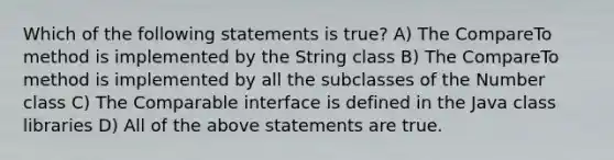 Which of the following statements is true? A) The CompareTo method is implemented by the String class B) The CompareTo method is implemented by all the subclasses of the Number class C) The Comparable interface is defined in the Java class libraries D) All of the above statements are true.