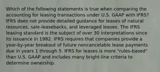 Which of the following statements is true when comparing the accounting for leasing transactions under U.S. GAAP with IFRS? IFRS does not provide detailed guidance for leases of natural resources, sale-leasebacks, and leveraged leases. The IFRS leasing standard is the subject of over 30 interpretations since its issuance in 1982. IFRS requires that companies provide a year-by-year breakout of future noncancelable lease payments due in years 1 through 5. IFRS for leases is more "rules-based" than U.S. GAAP and includes many bright-line criteria to determine ownership.