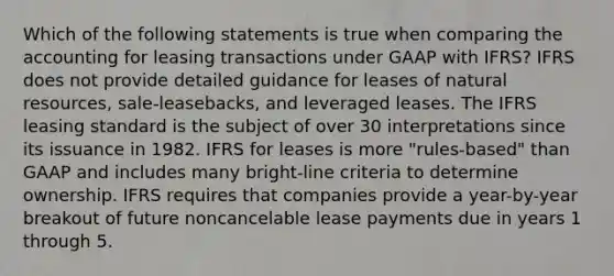 Which of the following statements is true when comparing the accounting for leasing transactions under GAAP with IFRS? IFRS does not provide detailed guidance for leases of natural resources, sale-leasebacks, and leveraged leases. The IFRS leasing standard is the subject of over 30 interpretations since its issuance in 1982. IFRS for leases is more "rules-based" than GAAP and includes many bright-line criteria to determine ownership. IFRS requires that companies provide a year-by-year breakout of future noncancelable lease payments due in years 1 through 5.