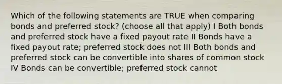 Which of the following statements are TRUE when comparing bonds and preferred stock? (choose all that apply) I Both bonds and preferred stock have a fixed payout rate II Bonds have a fixed payout rate; preferred stock does not III Both bonds and preferred stock can be convertible into shares of common stock IV Bonds can be convertible; preferred stock cannot