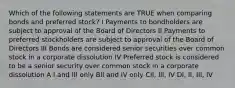 Which of the following statements are TRUE when comparing bonds and preferred stock? I Payments to bondholders are subject to approval of the Board of Directors II Payments to preferred stockholders are subject to approval of the Board of Directors III Bonds are considered senior securities over common stock in a corporate dissolution IV Preferred stock is considered to be a senior security over common stock in a corporate dissolution A I and III only BII and IV only CII, III, IV DI, II, III, IV