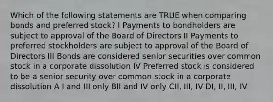 Which of the following statements are TRUE when comparing bonds and preferred stock? I Payments to bondholders are subject to approval of the Board of Directors II Payments to preferred stockholders are subject to approval of the Board of Directors III Bonds are considered senior securities over common stock in a corporate dissolution IV Preferred stock is considered to be a senior security over common stock in a corporate dissolution A I and III only BII and IV only CII, III, IV DI, II, III, IV