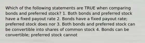 Which of the following statements are TRUE when comparing bonds and preferred stock? 1. Both bonds and preferred stock have a fixed payout rate 2. Bonds have a fixed payout rate; preferred stock does nor 3. Both bonds and preferred stock can be convertible into shares of common stock 4. Bonds can be convertible; preferred stock cannot