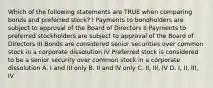 Which of the following statements are TRUE when comparing bonds and preferred stock? I Payments to bondholders are subject to approval of the Board of Directors II Payments to preferred stockholders are subject to approval of the Board of Directors III Bonds are considered senior securities over common stock in a corporate dissolution IV Preferred stock is considered to be a senior security over common stock in a corporate dissolution A. I and III only B. II and IV only C. II, III, IV D. I, II, III, IV