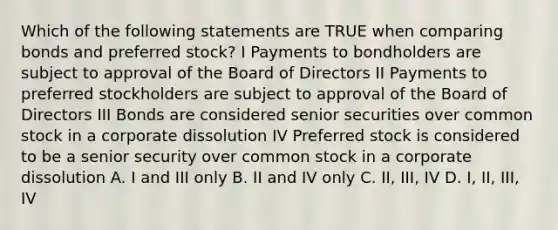 Which of the following statements are TRUE when comparing bonds and preferred stock? I Payments to bondholders are subject to approval of the Board of Directors II Payments to preferred stockholders are subject to approval of the Board of Directors III Bonds are considered senior securities over common stock in a corporate dissolution IV Preferred stock is considered to be a senior security over common stock in a corporate dissolution A. I and III only B. II and IV only C. II, III, IV D. I, II, III, IV