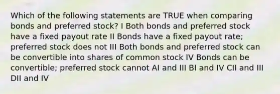 Which of the following statements are TRUE when comparing bonds and preferred stock? I Both bonds and preferred stock have a fixed payout rate II Bonds have a fixed payout rate; preferred stock does not III Both bonds and preferred stock can be convertible into shares of common stock IV Bonds can be convertible; preferred stock cannot AI and III BI and IV CII and III DII and IV