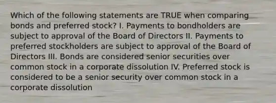 Which of the following statements are TRUE when comparing bonds and preferred stock? I. Payments to bondholders are subject to approval of the Board of Directors II. Payments to preferred stockholders are subject to approval of the Board of Directors III. Bonds are considered senior securities over common stock in a corporate dissolution IV. Preferred stock is considered to be a senior security over common stock in a corporate dissolution