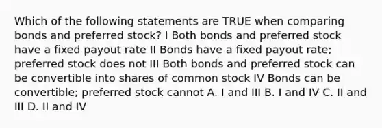 Which of the following statements are TRUE when comparing bonds and preferred stock? I Both bonds and preferred stock have a fixed payout rate II Bonds have a fixed payout rate; preferred stock does not III Both bonds and preferred stock can be convertible into shares of common stock IV Bonds can be convertible; preferred stock cannot A. I and III B. I and IV C. II and III D. II and IV