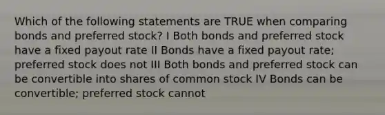 Which of the following statements are TRUE when comparing bonds and preferred stock? I Both bonds and preferred stock have a fixed payout rate II Bonds have a fixed payout rate; preferred stock does not III Both bonds and preferred stock can be convertible into shares of common stock IV Bonds can be convertible; preferred stock cannot