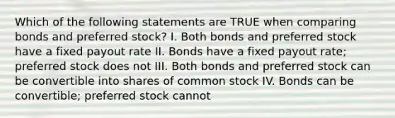 Which of the following statements are TRUE when comparing bonds and preferred stock? I. Both bonds and preferred stock have a fixed payout rate II. Bonds have a fixed payout rate; preferred stock does not III. Both bonds and preferred stock can be convertible into shares of common stock IV. Bonds can be convertible; preferred stock cannot