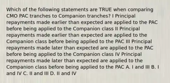 Which of the following statements are TRUE when comparing CMO PAC tranches to Companion tranches? I Principal repayments made earlier than expected are applied to the PAC before being applied to the Companion class II Principal repayments made earlier than expected are applied to the Companion class before being applied to the PAC III Principal repayments made later than expected are applied to the PAC before being applied to the Companion class IV Principal repayments made later than expected are applied to the Companion class before being applied to the PAC A. I and III B. I and IV C. II and III D. II and IV