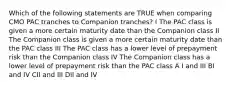 Which of the following statements are TRUE when comparing CMO PAC tranches to Companion tranches? I The PAC class is given a more certain maturity date than the Companion class II The Companion class is given a more certain maturity date than the PAC class III The PAC class has a lower level of prepayment risk than the Companion class IV The Companion class has a lower level of prepayment risk than the PAC class A I and III BI and IV CII and III DII and IV